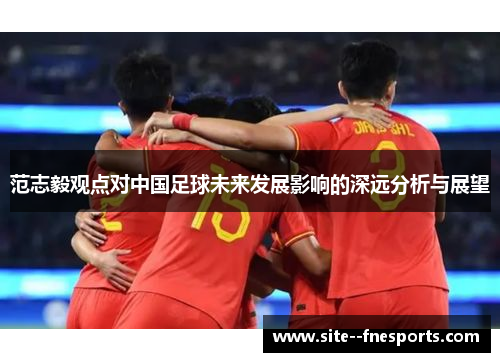 范志毅观点对中国足球未来发展影响的深远分析与展望