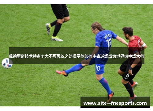 莫德里奇技术特点十大不可思议之处揭示他如何主宰球场成为世界级中场大师
