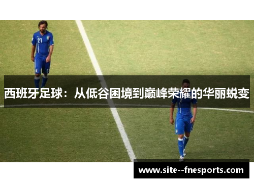 西班牙足球:从低谷困境到巅峰荣耀的华丽蜕变 西班牙足球:从低谷困境到巅峰荣耀的华丽蜕变
