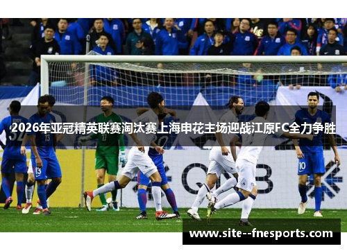 2026年亚冠精英联赛淘汰赛上海申花主场迎战江原FC全力争胜