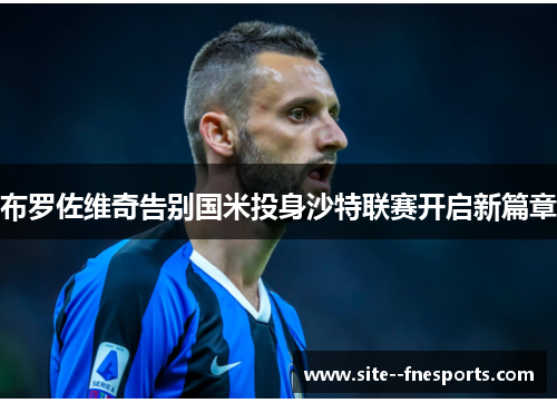 布罗佐维奇告别国米投身沙特联赛开启新篇章 布罗佐维奇告别国米投身沙特联赛开启新篇章