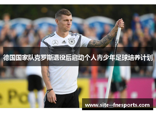 德国国家队克罗斯退役后启动个人青少年足球培养计划 德国国家队克罗斯退役后启动个人青少年足球培养计划