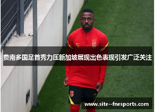 费南多国足首秀力压新加坡展现出色表现引发广泛关注 费南多国足首秀力压新加坡展现出色表现引发广泛关注