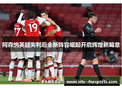 阿森纳英超失利后全新阵容崛起开启辉煌新篇章