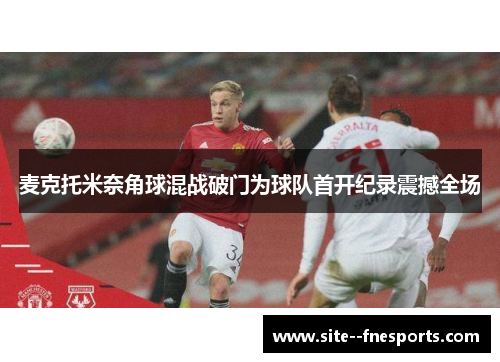 麦克托米奈角球混战破门为球队首开纪录震撼全场 麦克托米奈角球混战破门为球队首开纪录震撼全场
