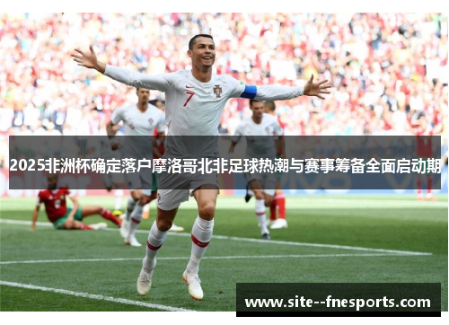2025非洲杯确定落户摩洛哥北非足球热潮与赛事筹备全面启动期 2025非洲杯确定落户摩洛哥北非足球热潮与赛事筹备全面启动期