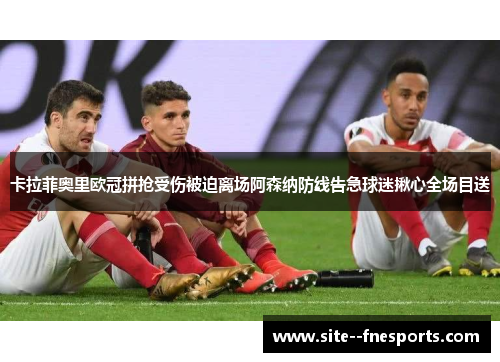 卡拉菲奥里欧冠拼抢受伤被迫离场阿森纳防线告急球迷揪心全场目送