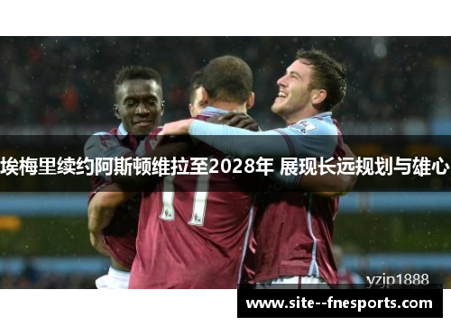 埃梅里续约阿斯顿维拉至2028年 展现长远规划与雄心 埃梅里续约阿斯顿维拉至2028年 展现长远规划与雄心