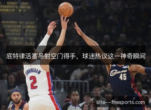 底特律活塞吊射空门得手，球迷热议这一神奇瞬间