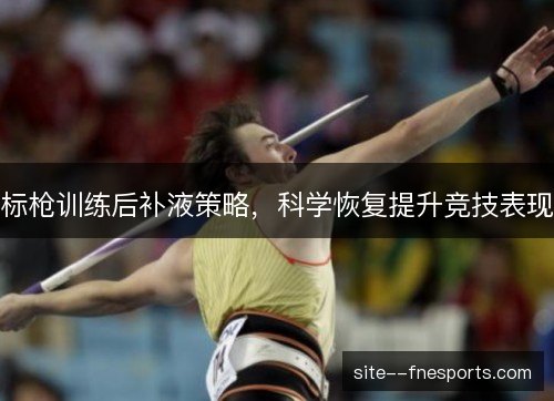 标枪训练后补液策略,科学恢复提升竞技表现 标枪训练后补液策略,科学恢复提升竞技表现